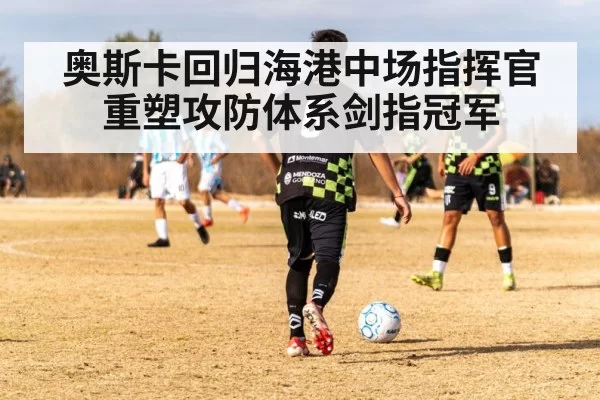 奥斯卡回归海港中场指挥官重塑攻防体系剑指冠军