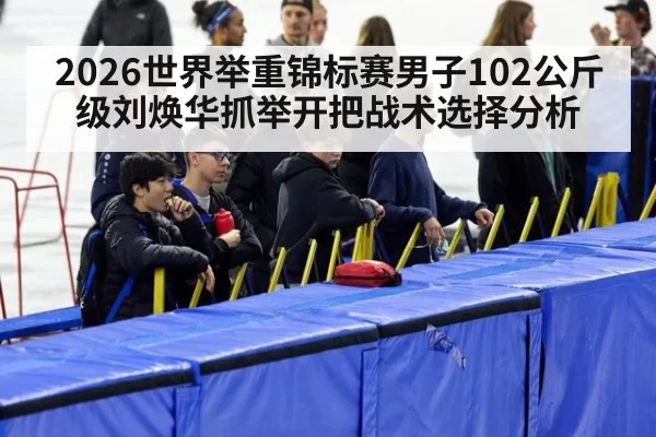 2026世界举重锦标赛男子102公斤级刘焕华抓举开把战术选择分析